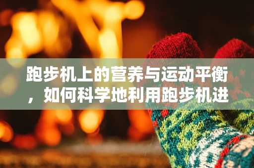 跑步机上的营养与运动平衡，如何科学地利用跑步机进行锻炼？