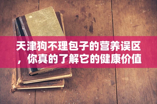 天津狗不理包子的营养误区，你真的了解它的健康价值吗？