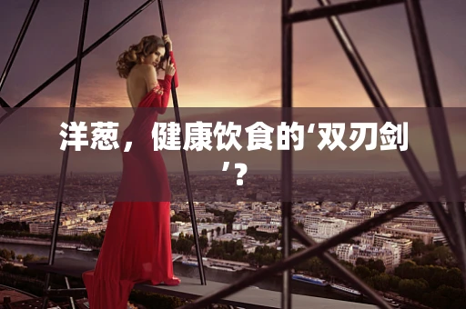 洋葱，健康饮食的‘双刃剑’？