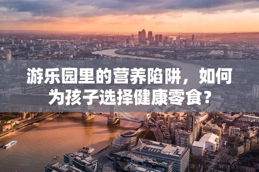 游乐园里的营养陷阱，如何为孩子选择健康零食？