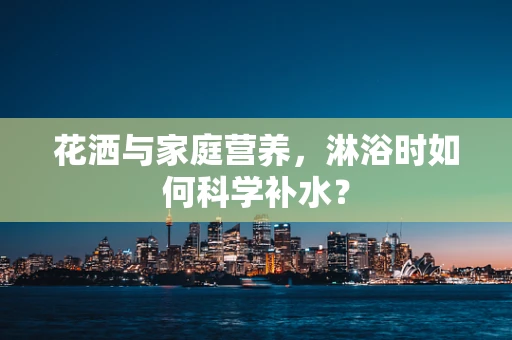 花洒与家庭营养，淋浴时如何科学补水？