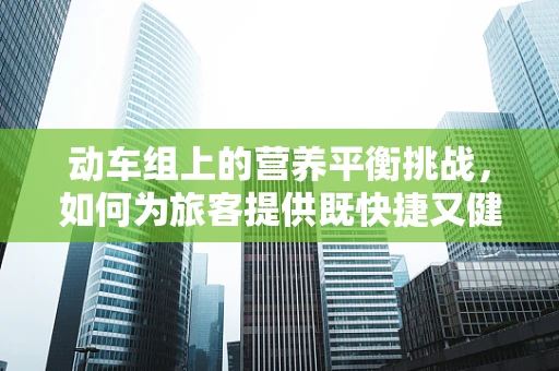 动车组上的营养平衡挑战，如何为旅客提供既快捷又健康的餐食？