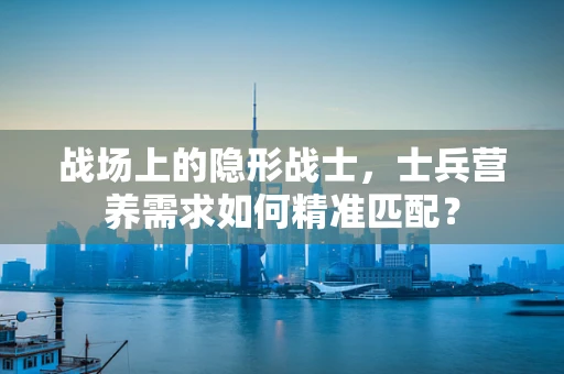 战场上的隐形战士，士兵营养需求如何精准匹配？