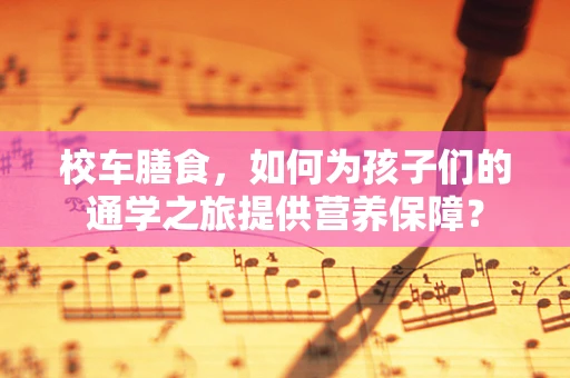 校车膳食，如何为孩子们的通学之旅提供营养保障？
