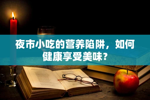 夜市小吃的营养陷阱，如何健康享受美味？