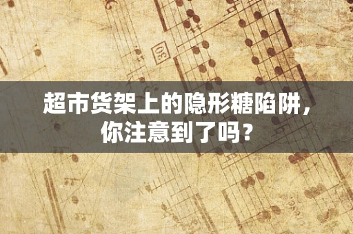 超市货架上的隐形糖陷阱，你注意到了吗？