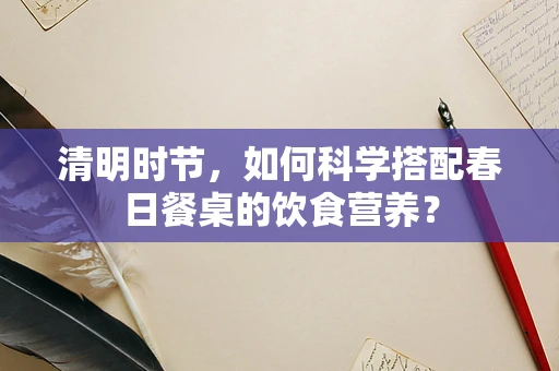 清明时节，如何科学搭配春日餐桌的饮食营养？