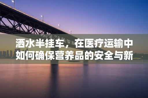 洒水半挂车，在医疗运输中如何确保营养品的安全与新鲜？
