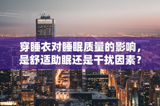 穿睡衣对睡眠质量的影响，是舒适助眠还是干扰因素？