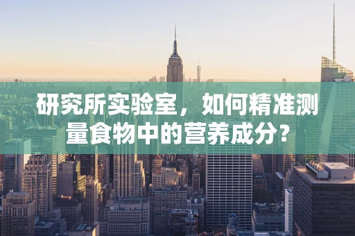 研究所实验室，如何精准测量食物中的营养成分？