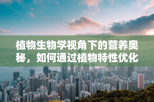植物生物学视角下的营养奥秘，如何通过植物特性优化膳食？