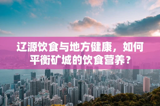辽源饮食与地方健康，如何平衡矿城的饮食营养？