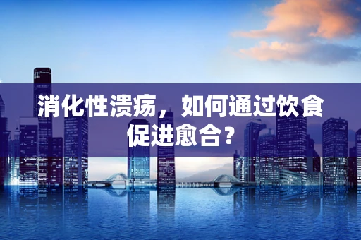 消化性溃疡，如何通过饮食促进愈合？