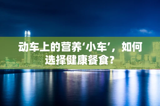 动车上的营养‘小车’，如何选择健康餐食？