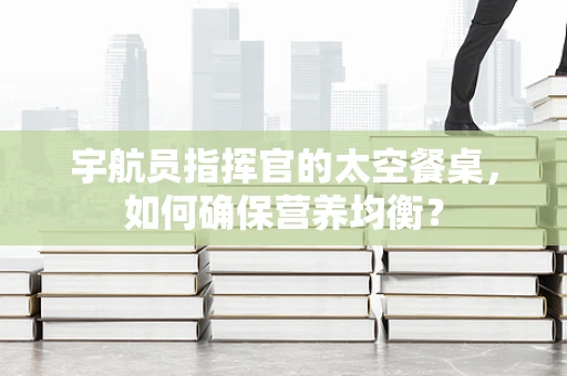 宇航员指挥官的太空餐桌，如何确保营养均衡？