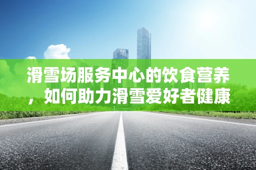 滑雪场服务中心的饮食营养，如何助力滑雪爱好者健康前行？