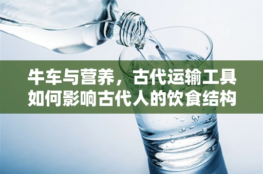 牛车与营养，古代运输工具如何影响古代人的饮食结构？