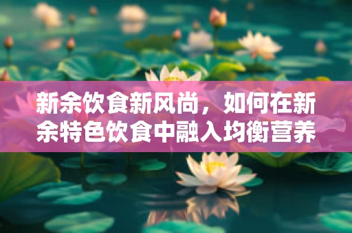 新余饮食新风尚，如何在新余特色饮食中融入均衡营养？