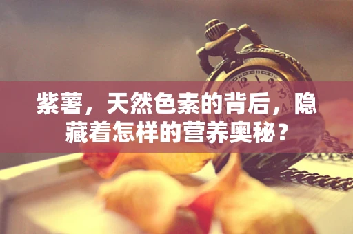 紫薯，天然色素的背后，隐藏着怎样的营养奥秘？