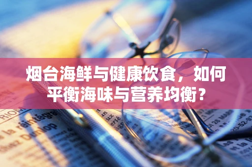 烟台海鲜与健康饮食，如何平衡海味与营养均衡？