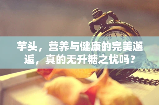 芋头，营养与健康的完美邂逅，真的无升糖之忧吗？
