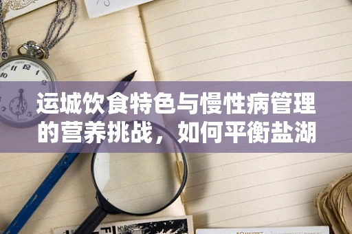 运城饮食特色与慢性病管理的营养挑战，如何平衡盐湖城的美味与健康？