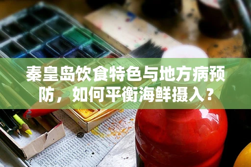 秦皇岛饮食特色与地方病预防，如何平衡海鲜摄入？