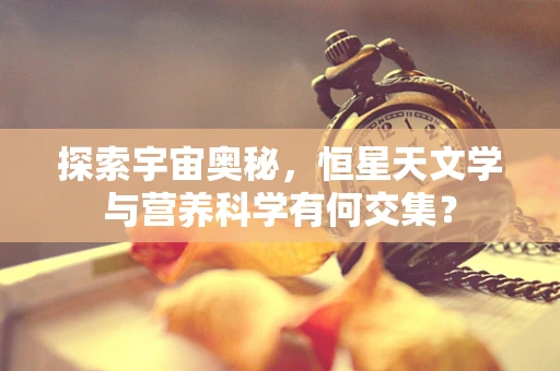 探索宇宙奥秘，恒星天文学与营养科学有何交集？