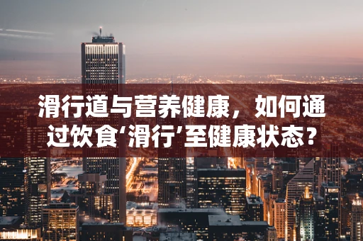 滑行道与营养健康，如何通过饮食‘滑行’至健康状态？