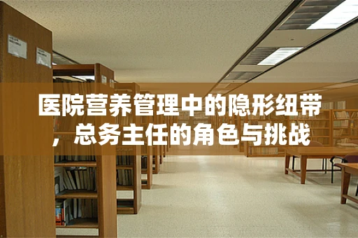 医院营养管理中的隐形纽带，总务主任的角色与挑战