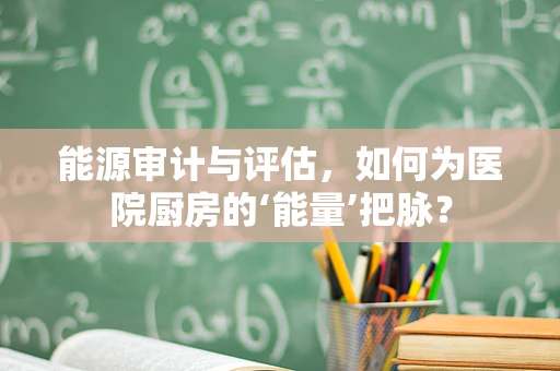 能源审计与评估，如何为医院厨房的‘能量’把脉？