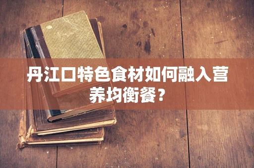 丹江口特色食材如何融入营养均衡餐？