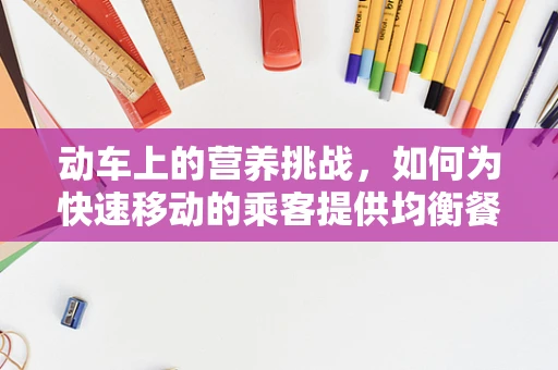 动车上的营养挑战，如何为快速移动的乘客提供均衡餐食？