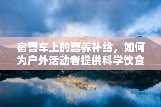 宿营车上的营养补给，如何为户外活动者提供科学饮食？