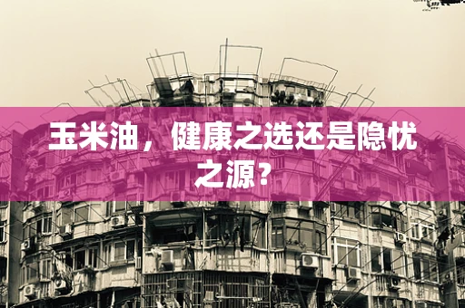 玉米油，健康之选还是隐忧之源？