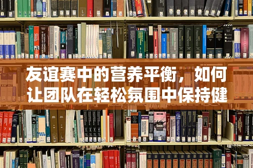 友谊赛中的营养平衡，如何让团队在轻松氛围中保持健康？