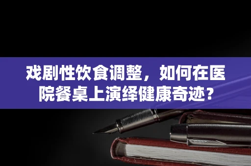 戏剧性饮食调整，如何在医院餐桌上演绎健康奇迹？