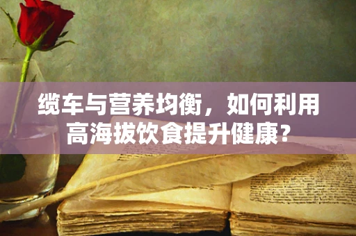 缆车与营养均衡，如何利用高海拔饮食提升健康？