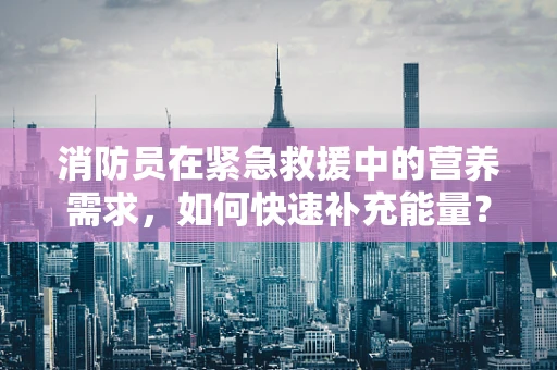 消防员在紧急救援中的营养需求，如何快速补充能量？
