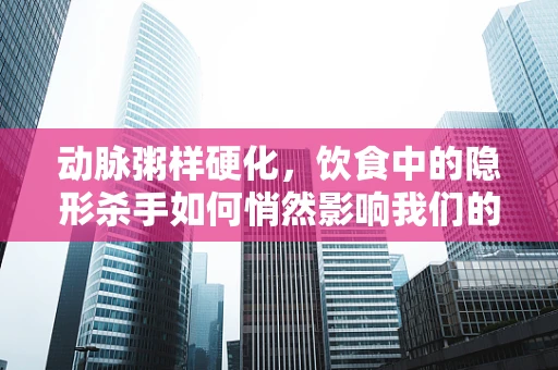 动脉粥样硬化，饮食中的隐形杀手如何悄然影响我们的健康？