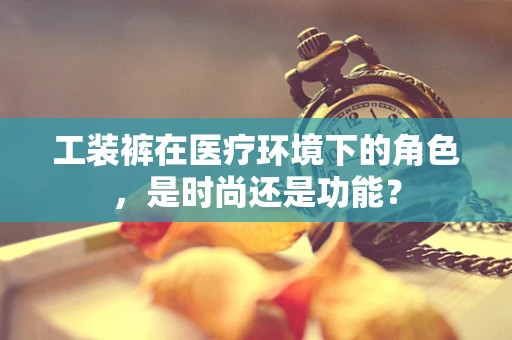 工装裤在医疗环境下的角色，是时尚还是功能？