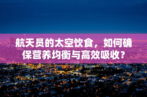 航天员的太空饮食，如何确保营养均衡与高效吸收？