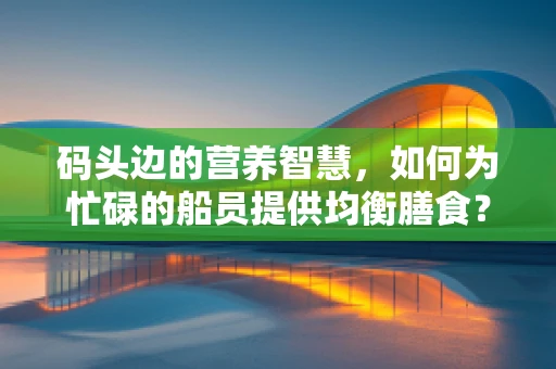 码头边的营养智慧，如何为忙碌的船员提供均衡膳食？