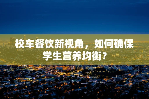 校车餐饮新视角，如何确保学生营养均衡？