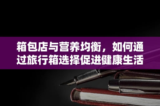 箱包店与营养均衡，如何通过旅行箱选择促进健康生活方式？