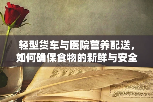轻型货车与医院营养配送，如何确保食物的新鲜与安全？