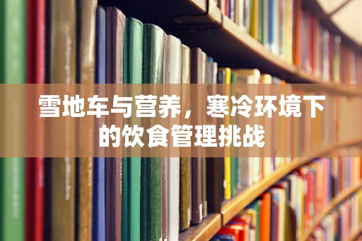 雪地车与营养，寒冷环境下的饮食管理挑战