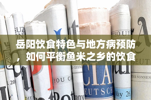 岳阳饮食特色与地方病预防，如何平衡鱼米之乡的饮食营养？