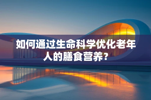 如何通过生命科学优化老年人的膳食营养？