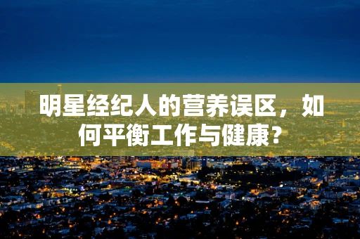 明星经纪人的营养误区，如何平衡工作与健康？